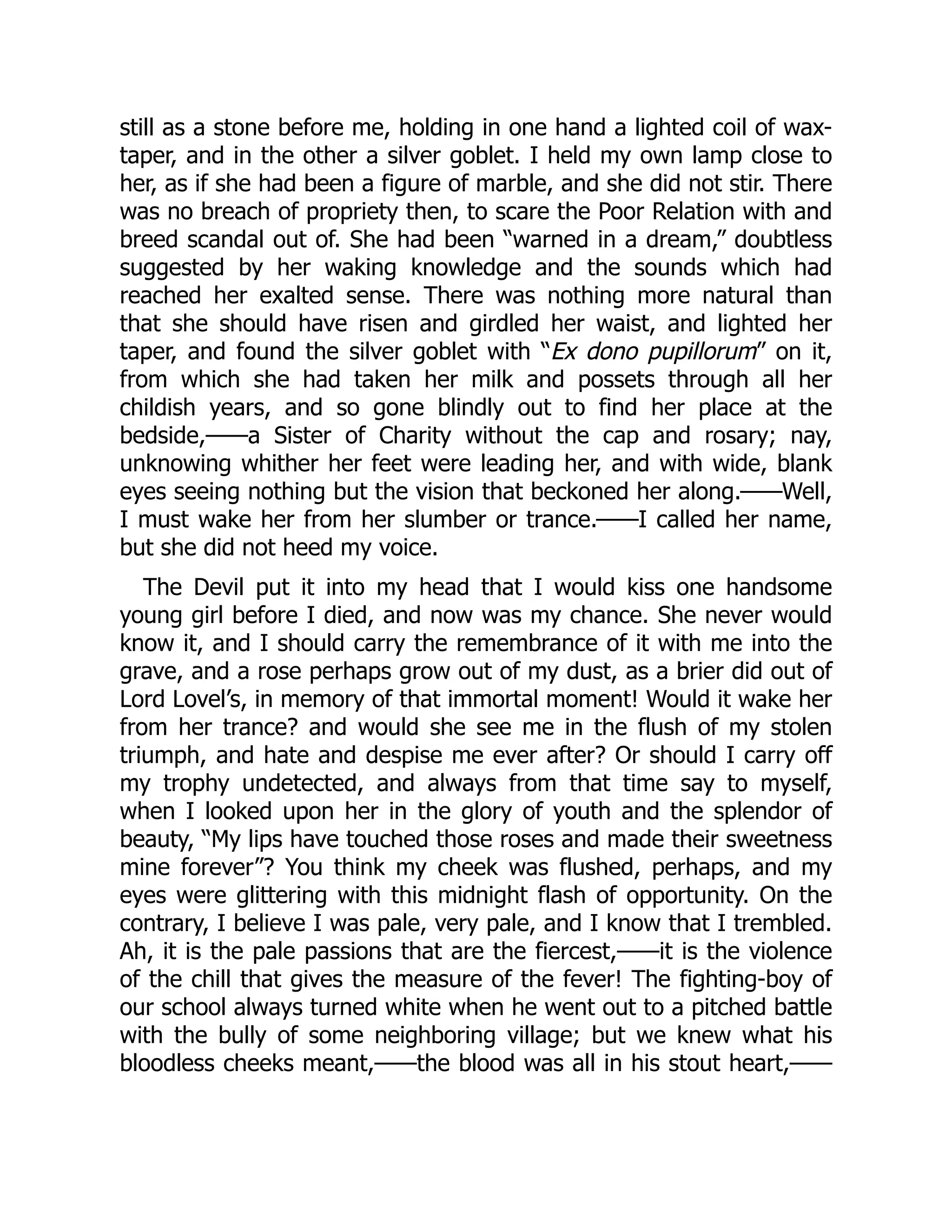 still as a stone before me, holding in one hand a lighted coil of wax-
taper, and in the other a silver goblet. I held my own lamp close to
her, as if she had been a figure of marble, and she did not stir. There
was no breach of propriety then, to scare the Poor Relation with and
breed scandal out of. She had been “warned in a dream,” doubtless
suggested by her waking knowledge and the sounds which had
reached her exalted sense. There was nothing more natural than
that she should have risen and girdled her waist, and lighted her
taper, and found the silver goblet with “Ex dono pupillorum” on it,
from which she had taken her milk and possets through all her
childish years, and so gone blindly out to find her place at the
bedside,——a Sister of Charity without the cap and rosary; nay,
unknowing whither her feet were leading her, and with wide, blank
eyes seeing nothing but the vision that beckoned her along.——Well,
I must wake her from her slumber or trance.——I called her name,
but she did not heed my voice.
The Devil put it into my head that I would kiss one handsome
young girl before I died, and now was my chance. She never would
know it, and I should carry the remembrance of it with me into the
grave, and a rose perhaps grow out of my dust, as a brier did out of
Lord Lovel’s, in memory of that immortal moment! Would it wake her
from her trance? and would she see me in the flush of my stolen
triumph, and hate and despise me ever after? Or should I carry off
my trophy undetected, and always from that time say to myself,
when I looked upon her in the glory of youth and the splendor of
beauty, “My lips have touched those roses and made their sweetness
mine forever”? You think my cheek was flushed, perhaps, and my
eyes were glittering with this midnight flash of opportunity. On the
contrary, I believe I was pale, very pale, and I know that I trembled.
Ah, it is the pale passions that are the fiercest,——it is the violence
of the chill that gives the measure of the fever! The fighting-boy of
our school always turned white when he went out to a pitched battle
with the bully of some neighboring village; but we knew what his
bloodless cheeks meant,——the blood was all in his stout heart,——
 