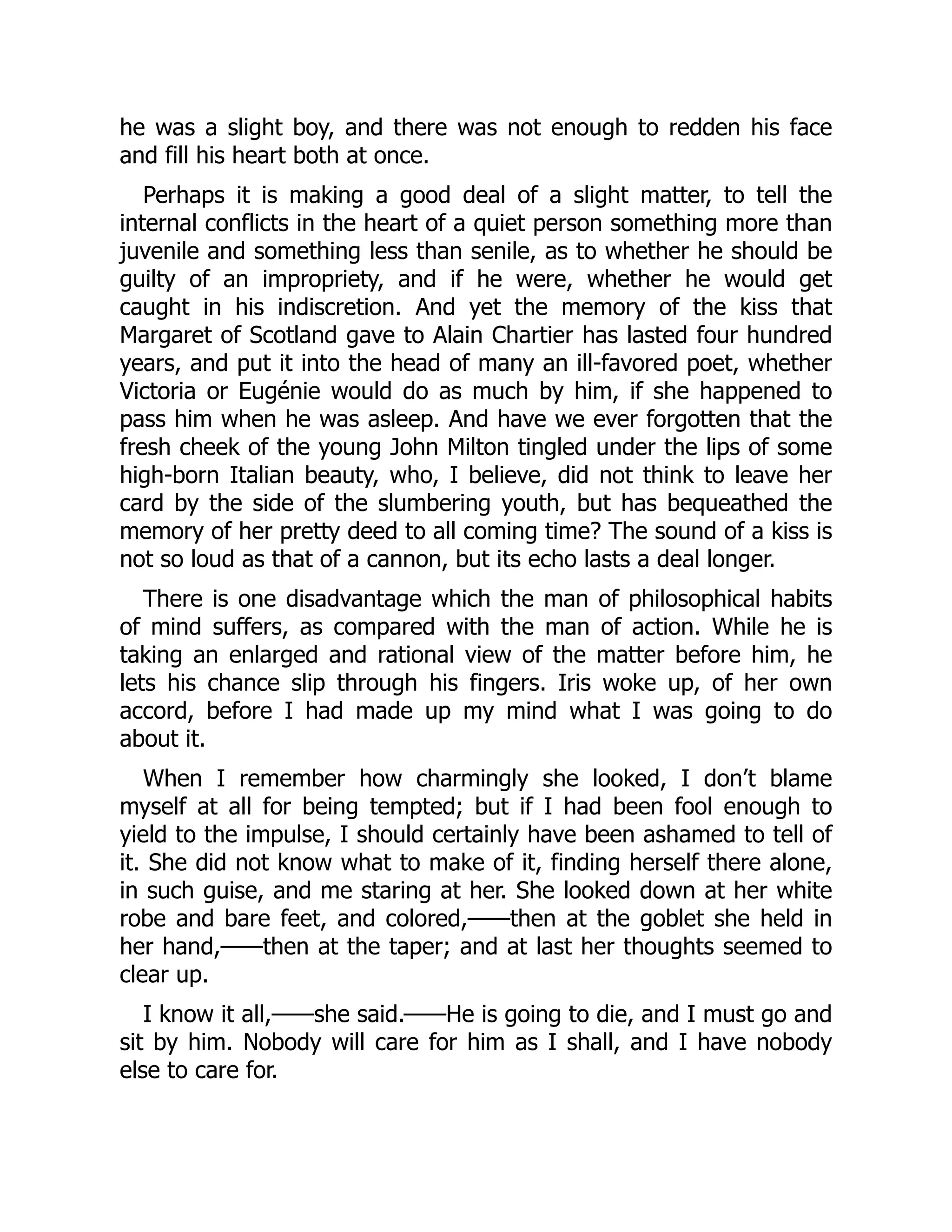 he was a slight boy, and there was not enough to redden his face
and fill his heart both at once.
Perhaps it is making a good deal of a slight matter, to tell the
internal conflicts in the heart of a quiet person something more than
juvenile and something less than senile, as to whether he should be
guilty of an impropriety, and if he were, whether he would get
caught in his indiscretion. And yet the memory of the kiss that
Margaret of Scotland gave to Alain Chartier has lasted four hundred
years, and put it into the head of many an ill-favored poet, whether
Victoria or Eugénie would do as much by him, if she happened to
pass him when he was asleep. And have we ever forgotten that the
fresh cheek of the young John Milton tingled under the lips of some
high-born Italian beauty, who, I believe, did not think to leave her
card by the side of the slumbering youth, but has bequeathed the
memory of her pretty deed to all coming time? The sound of a kiss is
not so loud as that of a cannon, but its echo lasts a deal longer.
There is one disadvantage which the man of philosophical habits
of mind suffers, as compared with the man of action. While he is
taking an enlarged and rational view of the matter before him, he
lets his chance slip through his fingers. Iris woke up, of her own
accord, before I had made up my mind what I was going to do
about it.
When I remember how charmingly she looked, I don’t blame
myself at all for being tempted; but if I had been fool enough to
yield to the impulse, I should certainly have been ashamed to tell of
it. She did not know what to make of it, finding herself there alone,
in such guise, and me staring at her. She looked down at her white
robe and bare feet, and colored,——then at the goblet she held in
her hand,——then at the taper; and at last her thoughts seemed to
clear up.
I know it all,——she said.——He is going to die, and I must go and
sit by him. Nobody will care for him as I shall, and I have nobody
else to care for.
 
