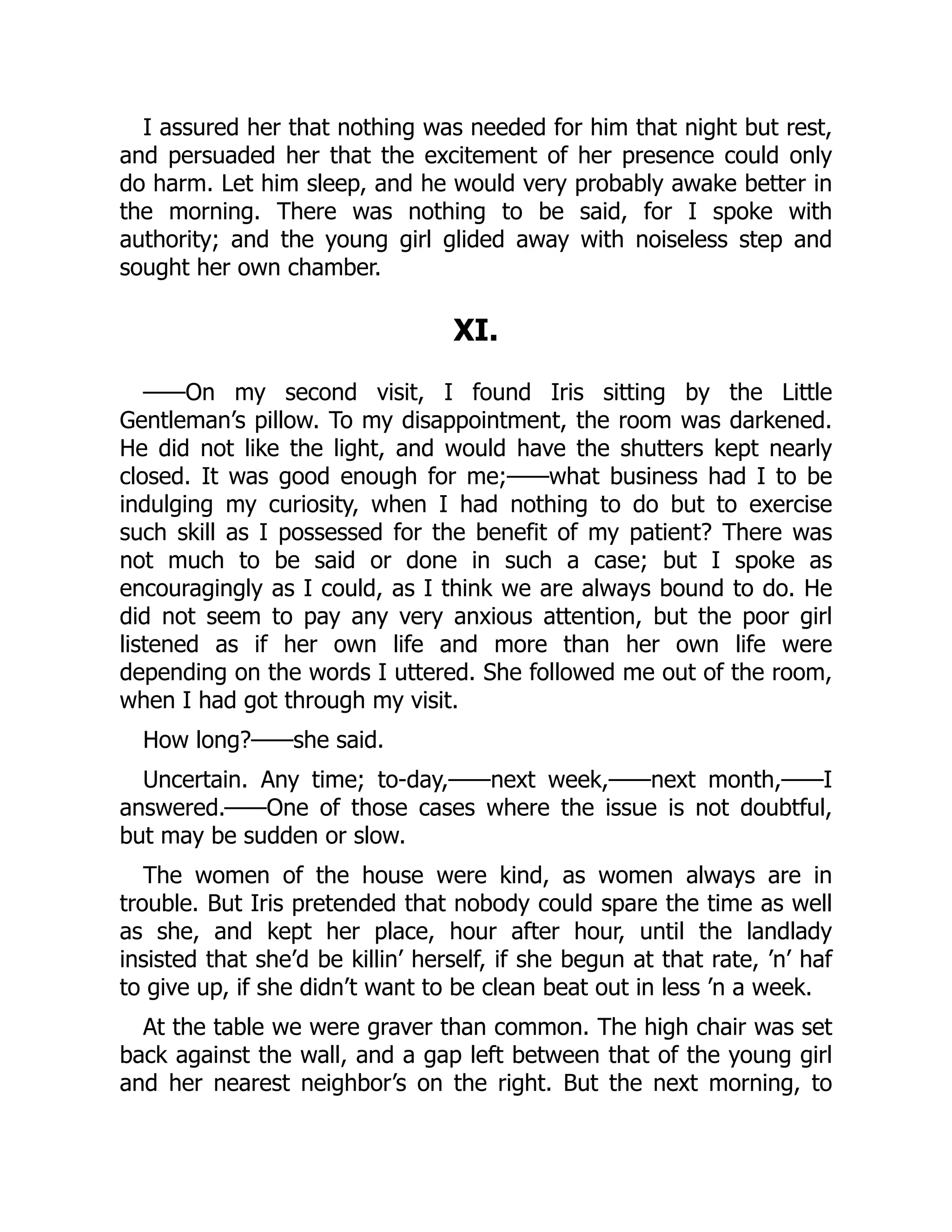 I assured her that nothing was needed for him that night but rest,
and persuaded her that the excitement of her presence could only
do harm. Let him sleep, and he would very probably awake better in
the morning. There was nothing to be said, for I spoke with
authority; and the young girl glided away with noiseless step and
sought her own chamber.
XI.
——On my second visit, I found Iris sitting by the Little
Gentleman’s pillow. To my disappointment, the room was darkened.
He did not like the light, and would have the shutters kept nearly
closed. It was good enough for me;——what business had I to be
indulging my curiosity, when I had nothing to do but to exercise
such skill as I possessed for the benefit of my patient? There was
not much to be said or done in such a case; but I spoke as
encouragingly as I could, as I think we are always bound to do. He
did not seem to pay any very anxious attention, but the poor girl
listened as if her own life and more than her own life were
depending on the words I uttered. She followed me out of the room,
when I had got through my visit.
How long?——she said.
Uncertain. Any time; to-day,——next week,——next month,——I
answered.——One of those cases where the issue is not doubtful,
but may be sudden or slow.
The women of the house were kind, as women always are in
trouble. But Iris pretended that nobody could spare the time as well
as she, and kept her place, hour after hour, until the landlady
insisted that she’d be killin’ herself, if she begun at that rate, ’n’ haf
to give up, if she didn’t want to be clean beat out in less ’n a week.
At the table we were graver than common. The high chair was set
back against the wall, and a gap left between that of the young girl
and her nearest neighbor’s on the right. But the next morning, to
 