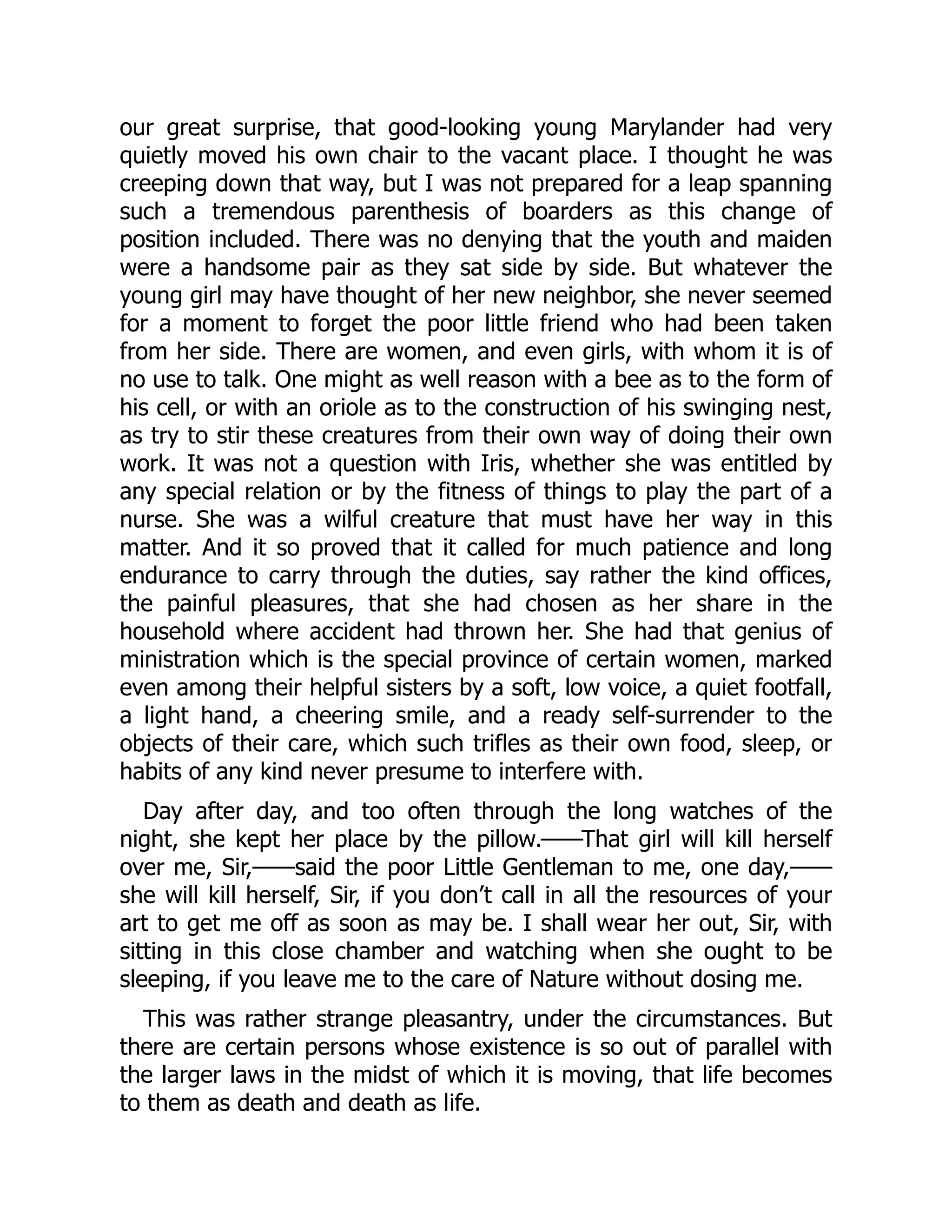 our great surprise, that good-looking young Marylander had very
quietly moved his own chair to the vacant place. I thought he was
creeping down that way, but I was not prepared for a leap spanning
such a tremendous parenthesis of boarders as this change of
position included. There was no denying that the youth and maiden
were a handsome pair as they sat side by side. But whatever the
young girl may have thought of her new neighbor, she never seemed
for a moment to forget the poor little friend who had been taken
from her side. There are women, and even girls, with whom it is of
no use to talk. One might as well reason with a bee as to the form of
his cell, or with an oriole as to the construction of his swinging nest,
as try to stir these creatures from their own way of doing their own
work. It was not a question with Iris, whether she was entitled by
any special relation or by the fitness of things to play the part of a
nurse. She was a wilful creature that must have her way in this
matter. And it so proved that it called for much patience and long
endurance to carry through the duties, say rather the kind offices,
the painful pleasures, that she had chosen as her share in the
household where accident had thrown her. She had that genius of
ministration which is the special province of certain women, marked
even among their helpful sisters by a soft, low voice, a quiet footfall,
a light hand, a cheering smile, and a ready self-surrender to the
objects of their care, which such trifles as their own food, sleep, or
habits of any kind never presume to interfere with.
Day after day, and too often through the long watches of the
night, she kept her place by the pillow.——That girl will kill herself
over me, Sir,——said the poor Little Gentleman to me, one day,——
she will kill herself, Sir, if you don’t call in all the resources of your
art to get me off as soon as may be. I shall wear her out, Sir, with
sitting in this close chamber and watching when she ought to be
sleeping, if you leave me to the care of Nature without dosing me.
This was rather strange pleasantry, under the circumstances. But
there are certain persons whose existence is so out of parallel with
the larger laws in the midst of which it is moving, that life becomes
to them as death and death as life.
 