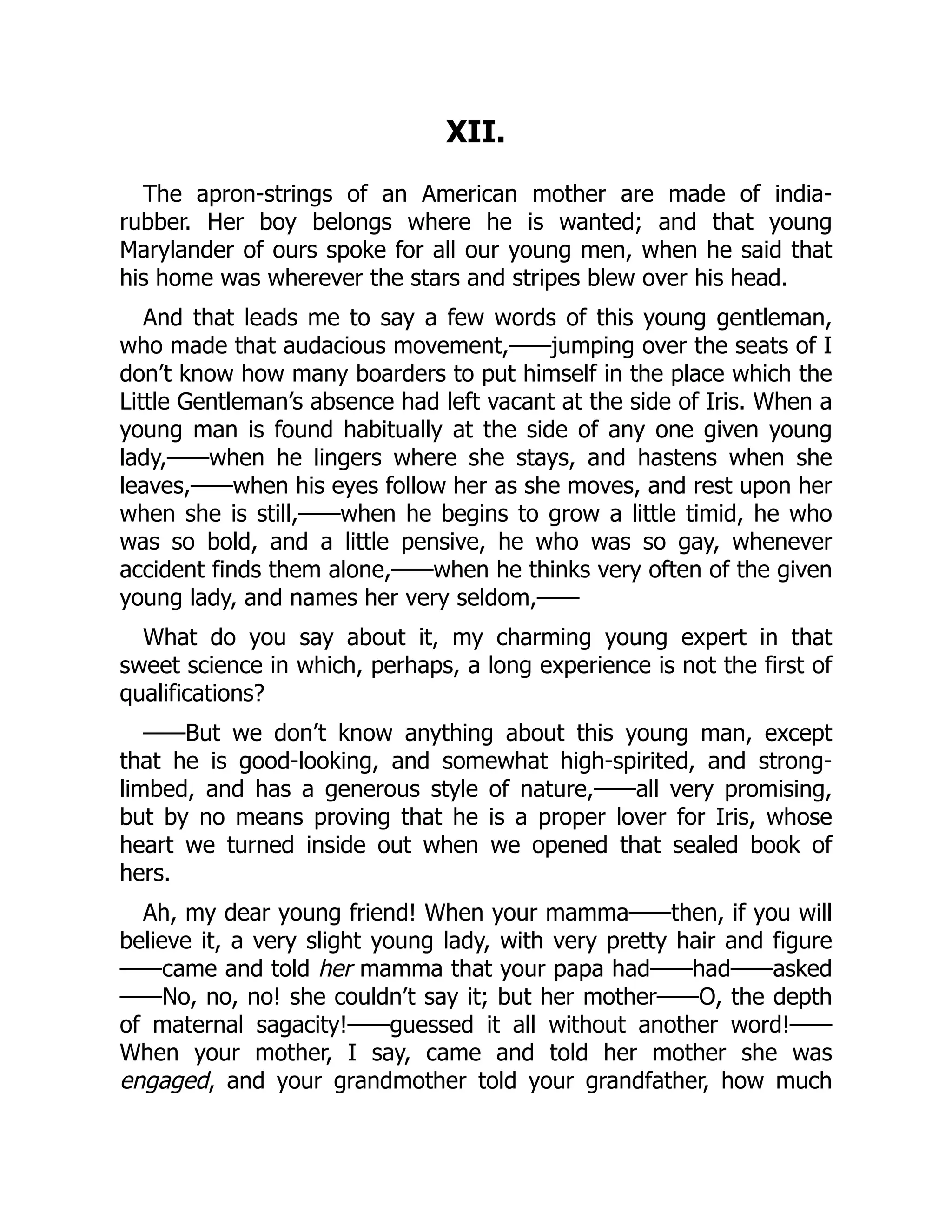 XII.
The apron-strings of an American mother are made of india-
rubber. Her boy belongs where he is wanted; and that young
Marylander of ours spoke for all our young men, when he said that
his home was wherever the stars and stripes blew over his head.
And that leads me to say a few words of this young gentleman,
who made that audacious movement,——jumping over the seats of I
don’t know how many boarders to put himself in the place which the
Little Gentleman’s absence had left vacant at the side of Iris. When a
young man is found habitually at the side of any one given young
lady,——when he lingers where she stays, and hastens when she
leaves,——when his eyes follow her as she moves, and rest upon her
when she is still,——when he begins to grow a little timid, he who
was so bold, and a little pensive, he who was so gay, whenever
accident finds them alone,——when he thinks very often of the given
young lady, and names her very seldom,——
What do you say about it, my charming young expert in that
sweet science in which, perhaps, a long experience is not the first of
qualifications?
——But we don’t know anything about this young man, except
that he is good-looking, and somewhat high-spirited, and strong-
limbed, and has a generous style of nature,——all very promising,
but by no means proving that he is a proper lover for Iris, whose
heart we turned inside out when we opened that sealed book of
hers.
Ah, my dear young friend! When your mamma——then, if you will
believe it, a very slight young lady, with very pretty hair and figure
——came and told her mamma that your papa had——had——asked
——No, no, no! she couldn’t say it; but her mother——O, the depth
of maternal sagacity!——guessed it all without another word!——
When your mother, I say, came and told her mother she was
engaged, and your grandmother told your grandfather, how much
 