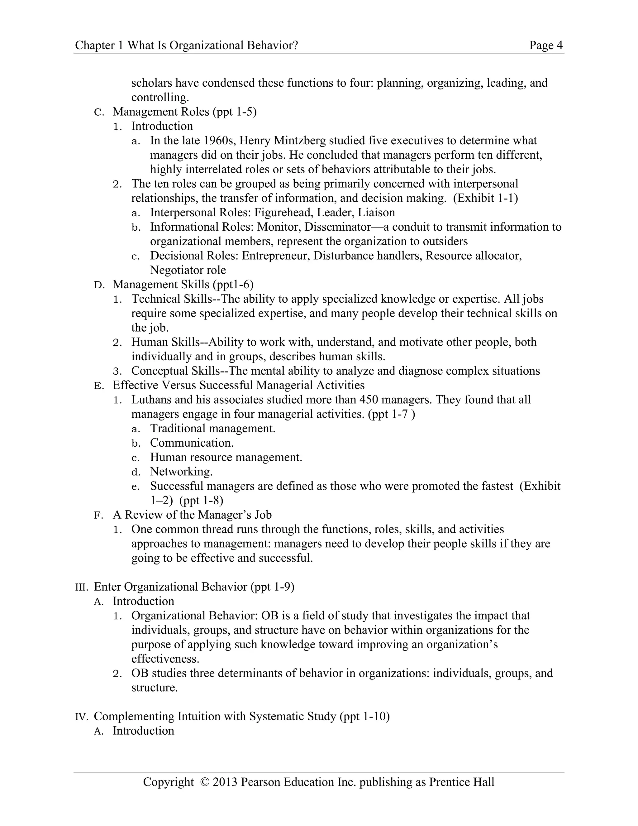Chapter 1 What Is Organizational Behavior? Page 4
Copyright © 2013 Pearson Education Inc. publishing as Prentice Hall
scholars have condensed these functions to four: planning, organizing, leading, and
controlling.
C. Management Roles (ppt 1-5)
1. Introduction
a. In the late 1960s, Henry Mintzberg studied five executives to determine what
managers did on their jobs. He concluded that managers perform ten different,
highly interrelated roles or sets of behaviors attributable to their jobs.
2. The ten roles can be grouped as being primarily concerned with interpersonal
relationships, the transfer of information, and decision making. (Exhibit 1-1)
a. Interpersonal Roles: Figurehead, Leader, Liaison
b. Informational Roles: Monitor, Disseminator—a conduit to transmit information to
organizational members, represent the organization to outsiders
c. Decisional Roles: Entrepreneur, Disturbance handlers, Resource allocator,
Negotiator role
D. Management Skills (ppt1-6)
1. Technical Skills--The ability to apply specialized knowledge or expertise. All jobs
require some specialized expertise, and many people develop their technical skills on
the job.
2. Human Skills--Ability to work with, understand, and motivate other people, both
individually and in groups, describes human skills.
3. Conceptual Skills--The mental ability to analyze and diagnose complex situations
E. Effective Versus Successful Managerial Activities
1. Luthans and his associates studied more than 450 managers. They found that all
managers engage in four managerial activities. (ppt 1-7 )
a. Traditional management.
b. Communication.
c. Human resource management.
d. Networking.
e. Successful managers are defined as those who were promoted the fastest (Exhibit
1–2) (ppt 1-8)
F. A Review of the Manager’s Job
1. One common thread runs through the functions, roles, skills, and activities
approaches to management: managers need to develop their people skills if they are
going to be effective and successful.
III. Enter Organizational Behavior (ppt 1-9)
A. Introduction
1. Organizational Behavior: OB is a field of study that investigates the impact that
individuals, groups, and structure have on behavior within organizations for the
purpose of applying such knowledge toward improving an organization’s
effectiveness.
2. OB studies three determinants of behavior in organizations: individuals, groups, and
structure.
IV. Complementing Intuition with Systematic Study (ppt 1-10)
A. Introduction
 
