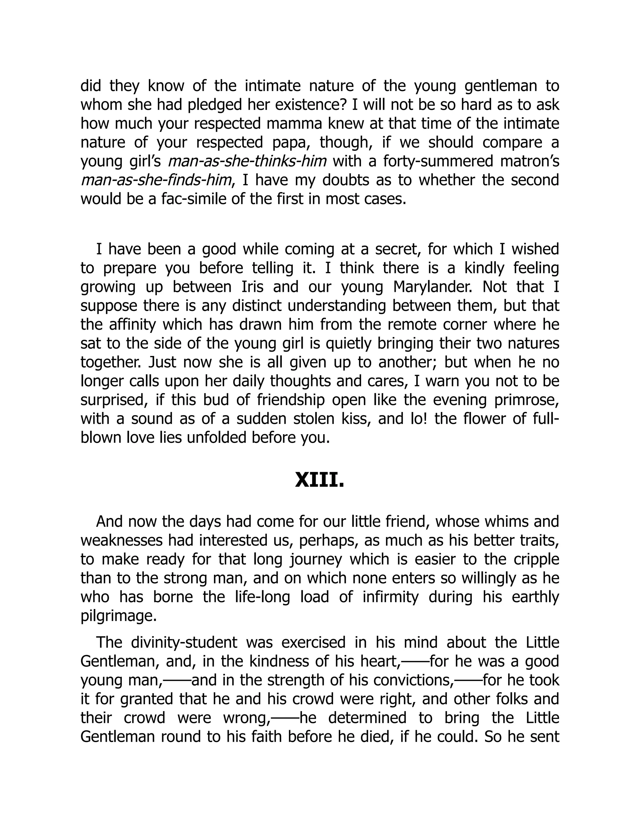 did they know of the intimate nature of the young gentleman to
whom she had pledged her existence? I will not be so hard as to ask
how much your respected mamma knew at that time of the intimate
nature of your respected papa, though, if we should compare a
young girl’s man-as-she-thinks-him with a forty-summered matron’s
man-as-she-finds-him, I have my doubts as to whether the second
would be a fac-simile of the first in most cases.
I have been a good while coming at a secret, for which I wished
to prepare you before telling it. I think there is a kindly feeling
growing up between Iris and our young Marylander. Not that I
suppose there is any distinct understanding between them, but that
the affinity which has drawn him from the remote corner where he
sat to the side of the young girl is quietly bringing their two natures
together. Just now she is all given up to another; but when he no
longer calls upon her daily thoughts and cares, I warn you not to be
surprised, if this bud of friendship open like the evening primrose,
with a sound as of a sudden stolen kiss, and lo! the flower of full-
blown love lies unfolded before you.
XIII.
And now the days had come for our little friend, whose whims and
weaknesses had interested us, perhaps, as much as his better traits,
to make ready for that long journey which is easier to the cripple
than to the strong man, and on which none enters so willingly as he
who has borne the life-long load of infirmity during his earthly
pilgrimage.
The divinity-student was exercised in his mind about the Little
Gentleman, and, in the kindness of his heart,——for he was a good
young man,——and in the strength of his convictions,——for he took
it for granted that he and his crowd were right, and other folks and
their crowd were wrong,——he determined to bring the Little
Gentleman round to his faith before he died, if he could. So he sent
 
