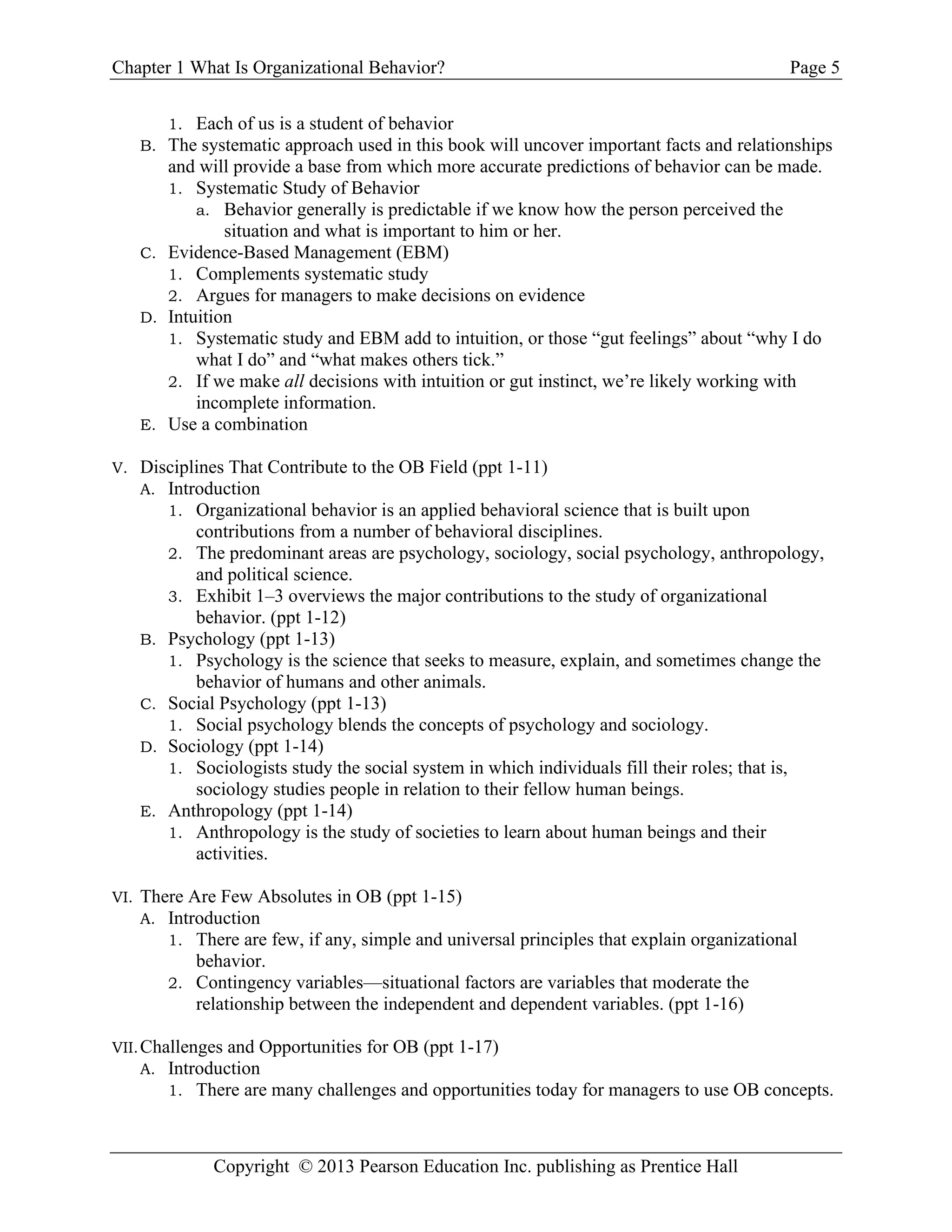 Chapter 1 What Is Organizational Behavior? Page 5
Copyright © 2013 Pearson Education Inc. publishing as Prentice Hall
1. Each of us is a student of behavior
B. The systematic approach used in this book will uncover important facts and relationships
and will provide a base from which more accurate predictions of behavior can be made.
1. Systematic Study of Behavior
a. Behavior generally is predictable if we know how the person perceived the
situation and what is important to him or her.
C. Evidence-Based Management (EBM)
1. Complements systematic study
2. Argues for managers to make decisions on evidence
D. Intuition
1. Systematic study and EBM add to intuition, or those “gut feelings” about “why I do
what I do” and “what makes others tick.”
2. If we make all decisions with intuition or gut instinct, we’re likely working with
incomplete information.
E. Use a combination
V. Disciplines That Contribute to the OB Field (ppt 1-11)
A. Introduction
1. Organizational behavior is an applied behavioral science that is built upon
contributions from a number of behavioral disciplines.
2. The predominant areas are psychology, sociology, social psychology, anthropology,
and political science.
3. Exhibit 1–3 overviews the major contributions to the study of organizational
behavior. (ppt 1-12)
B. Psychology (ppt 1-13)
1. Psychology is the science that seeks to measure, explain, and sometimes change the
behavior of humans and other animals.
C. Social Psychology (ppt 1-13)
1. Social psychology blends the concepts of psychology and sociology.
D. Sociology (ppt 1-14)
1. Sociologists study the social system in which individuals fill their roles; that is,
sociology studies people in relation to their fellow human beings.
E. Anthropology (ppt 1-14)
1. Anthropology is the study of societies to learn about human beings and their
activities.
VI. There Are Few Absolutes in OB (ppt 1-15)
A. Introduction
1. There are few, if any, simple and universal principles that explain organizational
behavior.
2. Contingency variables—situational factors are variables that moderate the
relationship between the independent and dependent variables. (ppt 1-16)
VII.Challenges and Opportunities for OB (ppt 1-17)
A. Introduction
1. There are many challenges and opportunities today for managers to use OB concepts.
 