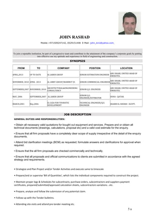 JOHN RASHAD 
Mobile:+971509247142, 0529151448 E-Mail: john_kiro@yahoo.com 
To join a reputable institution, be part of a progressive team and contribute to the attainment of the company’s corporate goals by putting 
into effective use my aptitude and experience in field of engineering and construction. 
SYNOPSIS 
FROM TO COMPANY POSITION LOCATION 
APRIL,2013 UP TO DATE AL JABER GROUP SENIOR ESTIMATION ENGINEER ABU DHABI, UNITED ARAB OF 
EMIRATES. 
NOVEMBER, 2010 APRIL 2013 AL AMRY GROUP/MAMMUT JV. SENIOR COMMERCIAL ENGINEERABU DHABI, UNITED ARAB OF 
EMIRATES. 
SEPTEMBER,2007 NOVEMBER, 2010 ARCHITECTURAL&ENGINEERING 
CONSULTANCY SENIOR Q.S. ENGINEER ABU DHABI, UNITED ARAB OF 
EMIRATES. 
MAY, 2006 SEPTEMBER,2007 AL JABER GROUP SENIOR Q.S. 
ENGINEER/ESTIMATOR DOHA - QATAR. 
MARCH,2001 May,2006 EL GIZA FOR TOURISTIC 
DEVELOPMENT 
TECHNICAL ENGINEER/Q.S. 
ENGINEER SHARM EL SHEIKH - EGYPT. 
JOB DESCRIPTION 
GENERAL DUTIES AND RESPONSIBILITIES: 
• Obtain all necessary valid quotations for bought out equipment and services. Prepare and or obtain all 
technical documents (drawings, calculations, proposal etc) and a valid cost estimate for the enquiry. 
• Ensure that all firm proposals have a completely clear scope of supply irrespective of the detail of the enquiry 
documents. 
• Attend bid clarification meetings (BCM) as requested; formulate answers and clarifications for approval when 
required. 
• Ensure that the all firm proposals are checked commercially and technically. 
• Ensure that all proposals and official communications to clients are submitted in accordance with the agreed 
strategy and requirements. 
• Strategize and Plan Project and/or Tender Activities and execute same to timescale 
• Prepare/and or supervise 'Bill of Quantities', which lists the individual components required to construct the project. 
• Maintain proper logs & Schedules for subcontracts; purchase orders, subcontractors and suppliers payment 
certificates, prepared/submitted/approved calculation sheets, subcontractors variations ، etc. 
• Prepare, analyze and follow the submission of any potential claim. 
• Follow-up with the Tender bulletins. 
• Attending site visits and attend pre-tender meeting etc. 
5 a 
 