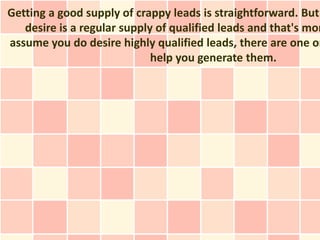 Getting a good supply of crappy leads is straightforward. But
   desire is a regular supply of qualified leads and that's mor
assume you do desire highly qualified leads, there are one or
                             help you generate them.
 