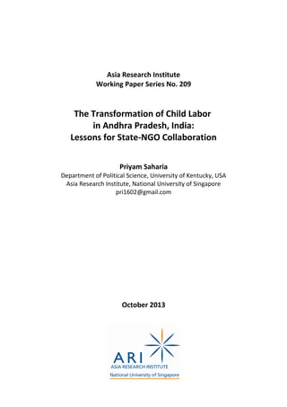 Asia Research Institute
Working Paper Series No. 209
The Transformation of Child Labor
in Andhra Pradesh, India:
Lessons for State-NGO Collaboration
Priyam Saharia
Department of Political Science, University of Kentucky, USA
Asia Research Institute, National University of Singapore
pri1602@gmail.com
October 2013
 