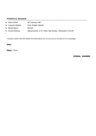 PERSONAL DOSSIER
I hereby confirm that the details furnished above by me are true to the best of my knowledge.
Date :
Place : Pune
VISHAL ZAMBRE
 Date of Birth: 06
th
February 1981
 Linguistic Abilities: Hindi, English, Marathi
 Marital Status Married
 Current Address Natraj Enclave, C-73, Tatya Tope Society, Wanowarie, Pune-40

 
