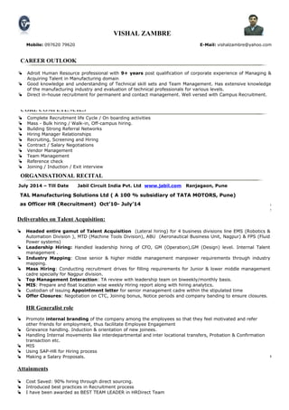 CAREER OUTLOOK
CORE COMPETENCIES
ORGANISATIONAL RECITAL
 Adroit Human Resource professional with 9+ years post qualification of corporate experience of Managing &
Acquiring Talent in Manufacturing domain
 Good knowledge and understanding of Technical skill sets and Team Management. Has extensive knowledge
of the manufacturing industry and evaluation of technical professionals for various levels.
 Direct in-house recruitment for permanent and contact management. Well versed with Campus Recruitment.
 Complete Recruitment life Cycle / On boarding activities
 Mass - Bulk hiring / Walk-in, Off-campus hiring.
 Building Strong Referral Networks
 Hiring Manager Relationships
 Recruiting, Screening and Hiring
 Contract / Salary Negotiations
 Vendor Management
 Team Management
 Reference check
 Joining / Induction / Exit interview
VISHAL ZAMBRE
Mobile: 097620 79620 E-Mail: vishalzambre@yahoo.com
July 2014 – Till Date Jabil Circuit India Pvt. Ltd www.jabil.com Ranjagaon, Pune
Company Introduction
Jabil (US MNC), fortune 500 company is a global electronic product solutions company that provides
comprehensive electronics design, manufacturing and product management services to companies across the
globe. It is the 3rd largest EMS provider in the globe in terms of revenue, Jabil provides comprehensive,
individualized, focused solutions to customers in a broad range of industries.
Recruitment Specialist – (Pan India)
Reporting to : Director Global Talent Acquisition (Asia, Singapore)
Deliverables on Talent Acquisition:
• Handling the complete recruitment cycle. Responsible for Internal Recruitments . Attending Walk
In Interviews. Conducting preliminary rounds of Interviews & technical / aptitude tests before
arranging interviews with the senior management.
• Prepare job description for the recruitment position. Understand from the line managers the skill required
for the particular position and draft job description accordingly.
• Short listing / Screen the profiles as per the requirement. Arranging interview schedules with clients.
Using different search techniques viz. Job portals,, In house Data Bank, Head hunting, references
and maintaining database of CV’s for future reference.
• Making Salary negotiations with the candidates. Joining formalities, follow-ups, Issuance of Pre-
Joining Letters, offer letters, Appointment Letters etc. .
• Head – Hunting, Making the Offers, Salary negotiations with the candidates &. Closing the
positions.
• Pre & Post joining follow – ups & formalities with the candidates. Providing Joining / Offer &
Appointment Letters. Doing the reference checks of the candidates.
• Maintenance of HRIS Database. Preparing & sending the daily, weekly, & monthly MIS for global team
(Recruitment cost, Hit Ratio, Open & Close position status , forecasted vs Actual etc. )
• Organizing Induction programs for the new recruits .
TAL Manufacturing Solutions Ltd ( A 100 % subsidiary of TATA MOTORS, Pune)
as Officer HR (Recruitment) Oct’10- July’14
Deliverables on Talent Acquisition:
 Headed entire gamut of Talent Acquisition (Lateral hiring) for 4 business divisions line EMS (Robotics &
Automation Division ), MTD (Machine Tools Division), ABU (Aeronautical Business Unit, Nagpur) & FPS (Fluid
Power systems)
 Leadership Hiring: Handled leadership hiring of CFO, GM (Operation),GM (Design) level. Internal Talent
management .
 Industry Mapping: Close senior & higher middle management manpower requirements through industry
mapping.
 Mass Hiring: Conducting recruitment drives for filling requirements for Junior & lower middle management
cadre specially for Nagpur division.
 Top Management Interaction: TA review with leadership team on biweekly/monthly basis.
 MIS: Prepare and float location wise weekly Hiring report along with hiring analytics.
 Custodian of issuing Appointment letter for senior management cadre within the stipulated time
 Offer Closures: Negotiation on CTC, Joining bonus, Notice periods and company banding to ensure closures.
HR Generalist role
 Promote internal branding of the company among the employees so that they feel motivated and refer
other friends for employment, thus facilitate Employee Engagement
 Grievance handling. Induction & orientation of new joinees.
 Handling Internal movements like interdepartmental and inter locational transfers, Probation & Confirmation
transaction etc.
 MIS
 Using SAP-HR for Hiring process
 Making a Salary Proposals.
Attainments
 Cost Saved: 90% hiring through direct sourcing.
 Introduced best practices in Recruitment process
 I have been awarded as BEST TEAM LEADER in HRDirect Team
 