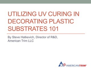 UTILIZING UV CURING IN
DECORATING PLASTIC
SUBSTRATES 101
By Steve Hatkevich, Director of R&D,
American Trim LLC
 