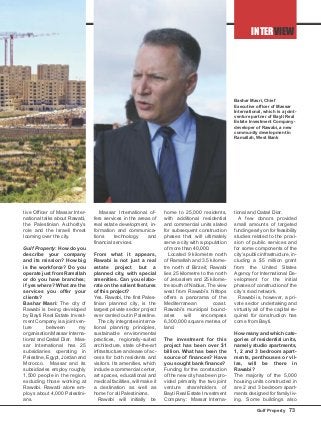 INTERVIEW
Gulf Property 73
tive Officer of Massar Inter-
national talks about Rawabi,
the Palestinian Authority’s
role and the Israeli threat
looming over the city.
Gulf Property: How do you
describe your company
and its mission? How big
is the workforce? Do you
operate just from Ramallah
or do you have branches;
if yes where? What are the
services you offer your
clients?
Bashar Masri: The city of
Rawabi is being developed
by Bayti Real Estate Invest-
ment Company is a joint ven-
ture between my
organisation Massar Interna-
tional and Qatari Diar. Mas-
sar International has 25
subsidiaries operating in
Palestine, Egypt, Jordan and
Morocco. Massar and its
subsidiaries employ roughly
1,500 people in the region,
excluding those working at
Rawabi. Rawabi alone em-
ploys about 4,000 Palestini-
ans.
Massar International of-
fers services in the areas of
real estate development, in-
formation and communica-
tions technology and
financial services.
From what it appears,
Rawabi is not just a real
estate project but a
planned city, with special
amenities. Can you elabo-
rate on the salient features
of this project?
Yes. Rawabi, the first Pales-
tinian planned city, is the
largest private sector project
ever carried out in Palestine.
The city integrates interna-
tional planning principles,
sustainable environmental
practices, regionally-suited
architecture, state of-the-art
infrastructure and ease of ac-
cess for both residents and
visitors. Its amenities, which
include a commercial center,
art spaces, educational and
medical facilities, will make it
a destination as well as
home for all Palestinians.
Rawabi will initially be
home to 25,000 residents,
with additional residential
and commercial units slated
for subsequent construction
phases that will ultimately
serve a city with a population
of more than 40,000.
Located 9 kilometre north
of Ramallah and 3.5 kilome-
tre north of Birzeit, Rawabi
lies 25 kilometre to the north
of Jerusalem and 25 kilome-
tre south of Nablus. The view
west from Rawabi’s hilltops
offers a panorama of the
Mediterranean coast.
Rawabi’s municipal bound-
aries will encompass
6,300,000 square metres of
land.
The investment for this
project has been over $1
billion. What has been the
source of finances? Have
you sought bank finance?
Funding for the construction
of the new city has been pro-
vided primarily the two joint
venture shareholders of
Bayti Real Estate Investment
Company: Massar Interna-
tional and Qatari Diar.
A few donors provided
small amounts of targeted
funding early on for feasibility
studies related to the provi-
sion of public services and
for some components of the
city’s public infrastructure, in-
cluding a $5 million grant
from the United States
Agency for International De-
velopment for the initial
phases of construction of the
city’s road network.
Rawabi is, however, a pri-
vate sector undertaking and
virtually all of the capital re-
quired for construction has
come from Bayti.
How many and which cate-
gories of residential units,
namely studio apartments,
1, 2 and 3 bedroom apart-
ments, penthouses or vil-
las, will be there in
Rawabi?
The majority of the 5,000
housing units constructed in
are 2 and 3 bedroom apart-
ments designed for family liv-
ing. Some buildings also
Bashar Masri, Chief
Executive officer of Massar
International, which is a joint-
venture partner of Bayti Real
Estate Investment Company -
developer of Rawabi, a new
community development in
Ramallah, West Bank
 