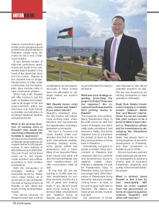 INTERVIEW
feature one-bedroom apart-
ments, but in general cultural
preferences and lifestyles in
Palestine create more de-
mand for the 2 and 3 bed-
room models.
A very limited number of
high-rise penthouse apart-
ments are found in the resi-
dential towers located in the
heart of the downtown area,
the City Center. Rawabi at
the moment has no single-
family homes, or villas, under
construction but the master-
plan does include villas in
later construction phases.
When fully built, Rawabi
will offer homes to suit the
taste of families and individ-
uals at all stages of life and
socio-economic strata, but
the focus is to build homes
accessible and attractive to
working Palestinian families
and professionals.
What is the pricing struc-
ture of housing units in
Rawabi? How would you
rate living in Rawabi as: Af-
fordable or expensive?
Ninety percent of apartments
at Rawabi range between 92
square metres to 240 square
metres in size starting at
$60,000 and up to $150,000.
The rest 10 per cent of them
reach up to 340 square
metre and their price differs
according to their location
and features.
With the introduction of
mortgage lending with
favourable terms by Pales-
tine’s major banks, all of
whom are on-site at Rawabi,
the cost of buying a home at
Rawabi is well within the
reach of most working Pales-
tinians.
The pricing structure of
Rawabi homes was a critical
consideration for the project;
obviously, if these homes
were not affordable to our
target market, we couldn’t
sell them.
Will Rawabi house retail
units, cinemas and hotels?
If yes, which brands?
Rawabi’s downtown area,
the City Center, will feature
many exciting retail, enter-
tainment and accommoda-
tion opportunities, including a
pedestrian promenade.
We have a 7-screen 4-D
movie theater under con-
struction (the first in the re-
gion), international retailers,
including clothing stores,
home goods outlets and
restaurants, and a hotel.
Many of our favourite Pales-
tinian stores and cafes will
also be found at Rawabi, and
each neighbourhood will
offer convenience retail as
well.
To top that off, we are
building a 12,000 seat out-
door amphitheater for out-
door concerts, and the city is
full of parks and walking
trails. If you haven’t found
what you’re looking for in
terms of retail, entertainment
and healthful living at
Rawabi, you probably need
to just stroll down the block a
bit further.
What was your strategy re-
garding promoting the
project in Dubai? How was
the response? Are in-
vestors from Dubai and the
GCC pooling money in
Rawabi?
The response was exciting.
Many Palestinians living in
the UAE and in the Gulf had
heard of Rawabi, but didn’t
really quite yet believe it had
become a reality. Our prime
objective was to showcase
the project to them so that
they could purchase a home
back in Palestine.
Undoubtedly, our goal is to
create a modern living envi-
ronment in Palestine that
competes with the comforts
and conveniences found in
regional capital cities.
Rawabi is designed not just
for Palestinians living in
Palestine today, but also to
encourage many of the thou-
sands of Palestinians living
abroad to seriously consider
coming home – to work, to
live and to grow right here in
Palestine. We believe we
made great strides towards
that goal.
Our promotion in Dubai
was intended to also attract
potential investors as well.
We are now focused on at-
tracting companies to base
operations at Rawabi.
Bayti Real Estate Invest-
ment Company is a collab-
oration between Qatari
Diar and Massar Interna-
tional. So can we consider
this joint venture to be a
proof of Qatar’s keen inter-
est in Palestinian affairs
and its commitment to de-
veloping the Palestinian
economy?
Qatar has always been a
strong supporter of economic
development in Palestine,
and their investment in
Rawabi is proof of that.
We are business partners
working through private-sec-
tor development to achieve a
shared goal of long-term
Palestinian prosperity and
quality of life for the Palestin-
ian people.
What is distinct about
Rawabi is that it has its
own municipality. Will
there be more support
from the government in
terms of organising police
stations, hospitals and
other civil services?
74 Gulf Property
 