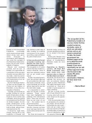 Rawabi is fully-incorporated
Palestinian municipality,
which means we have estab-
lished strong local gover-
nance structures in
accordance with Palestinian
law, under the oversight of
the Palestinian National Au-
thority, like all other munici-
palities in Palestine.
Mayors and municipal
councils, such as ours at
Rawabi, are responsible for
coordination of the provision
of public services within the
city limits, under the overar-
ching framework of the laws
and requirements of our na-
tional government.
But the Palestinian Author-
ity does not own Rawabi, as
it does not own Nablus, or
Ramallah, or any other mu-
nicipality in Palestine.
Typically, governments do
provide funding for all the
public infrastructure of cities.
However, this is not the case
in Rawabi, due to the special
circumstances of the PA and
its limited budgets. So the
public infrastructure of the
city had to be financed and
built by Bayti, without finan-
cial help from the PA.
It should be made clear,
though, that the PA is very
supportive of Rawabi and
has exerted a great deal of
effort creating an enabling
environment for the project,
even if they could not finance
its public infrastructure.
Is there any threat of Israeli
occupation looming over
Rawabi? Are there any Is-
raeli settlements nearby?
The occupation is of course
a factor that has created nu-
merous obstacles, some of
which are extremely serious
and as yet remain unre-
solved.
To date, the Israeli govern-
ment has withheld approval
for us to widen the main road
that leads to Rawabi. Even
more importantly, we are still
without approval to tap into
the main water supply.
It is impossible to under-
state the severity of those
problems. These issues
have been highlighted re-
peatedly in the international
press. These are not prob-
lems we can solve on our
own – the solution lies in
government action.
We press forward with con-
struction, however, we have
never lost hope that the res-
olution will be achieved in the
future.
Yes, there are several set-
tlements nearby, but they do
not pose significant problems
for us, except in the macro
sense.
At this point, Rawabi is too
big to be threatened by small
groups of troublemakers.
Palestine needs ten more
Rawabis.
Depending on Rawabi’s
success, will Bayti Real
Estate Investment Com-
pany create more such
planned cities in future in
the West Bank and Gaza?
Absolutely. We would love to
replicate this success. As
well, we welcome industry
growth as other Palestinian
real estate developers scale
up and join us – there are a
number of great projects al-
ready underway.
We are a young country
with a huge demand for new
housing, which will only be-
come larger as the popula-
tion grows.
From the real estate indus-
try perspective, the outlook is
very bright. We are all work-
ing towards the same goal –
every job we create, every
home we build for a Palestin-
ian family takes us that much
closer to realising the dream
of a peaceful Palestine. g
‘The occupation [of the
Palestine by Israel] is of
course a factor that has
created numerous
obstacles, some of
which are extremely
serious and as yet
remain unresolved.
To date, the Israeli
government has
withheld approval for
us to widen the main
road that leads to
Rawabi. Even more
importantly, we are still
without approval to tap
into the main water
supply. We press
forward with
construction. However,
we have never lost
hope...’
– Bashar Masri
INTERVIEW
Gulf Property 75
Bashar Masr in action
 