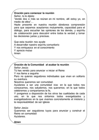 Oración para comenzar la reunión
Señor, tú lo dijiste:
“donde dos o más se reúnan en mi nombre, allí estoy yo, en
medio de ellos”…
Hazte presente en nuestra reunión dándonos comprensión
para que sepamos aceptarnos mutuamente, capacidad para el
diálogo, para escuchar las opiniones de los demás, y espíritu
de colaboración para descubrir entre todos la verdad y tomar
las decisiones justas y precisas.
Que esta reunión nos ayude
A desarrollar nuestro espíritu comunitario
Y nos enriquezca en el conocimiento
Y aprecio mutuo
Amen
Oración de la Comunidad al acabar la reunión
Señor Jesús:
Tú has venido para anunciar e iniciar el Reino
Y nos llama a seguirte
Pero no quieres seguidores individuales que vivan en solitario
su aventura.
Nosotros queremos ser comunidad.
Ayúdanos a ser una comunidad viva: en la que todos nos
conozcamos, nos saludemos, nos queramos; en la que todos
celebremos y compartamos la fe,
Y pongamos a disposición de los otros las cualidades de cada
uno; en la que nos sintamos todos evangelizados y
evangelizadores en la que vivamos concretamente el misterio y
la responsabilidad de ser iglesia
Señor Jesús:
Queremos ser seguidores tuyos para anunciar y construir el
Reino en comunidad
Ayúdanos.
Amen
 