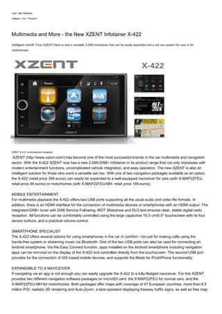 Type: New Releases
Category: Car | Transport
Multimedia and More - the New XZENT Infotainer X-422
Intelligent retrofit: From XZENT there is now a versatile 2-DIN moniceiver that can be easily expanded into a sat nav system for cars or for
motorhomes.
XZENT X-422: multimedia and navigation
XZENT (http://www.xzent.com/) has become one of the most successful brands in the car multimedia and navigation
sector. With the X-422 XZENT now has a new 2-DIN DAB+ infotainer in its product range that not only impresses with
modern entertainment functions, uncomplicated vehicle integration, and easy operation. The new XZENT is also an
intelligent solution for those who want a versatile sat nav. With one of two navigation packages available as an option,
the X-422 (retail price 399 euros) can easily be expanded to a well equipped naviceiver for cars (with X-MAP22FEU,
retail price 99 euros) or motorhomes (with X-MAP22FEU-MH, retail price 199 euros).
MOBILE ENTERTAINMENT
For multimedia playback the X-422 offers two USB ports supporting all the usual audio and video file formats. In
addition, there is an HDMI interface for the connection of multimedia devices or smartphones with an HDMI output. The
integrated DAB+ tuner with DAB Service Following, MOT Slideshow and DLS text ensures clear, stable digital radio
reception. All functions can be comfortably controlled using the large capacitive 16.5 cm/6.5" touchscreen with its four
sensor buttons, and a practical volume control.
SMARTPHONE SPECIALIST
The X-422 offers several options for using smartphones in the car in comfort - not just for making calls using the
hands-free system or streaming music via Bluetooth. One of the two USB ports can also be used for connecting an
Android smartphone. Via the Easy Connect function, apps installed on the Android smartphone including navigation
apps can be mirrored on the display of the X-422 and controlled directly from the touchscreen. The second USB port
provides for the connection of iOS based mobile devices, and supports the Made for iPod/iPhone functionality.
EXPANDABLE TO A NAVICEIVER
If navigating via an app is not enough you can easily upgrade the X-422 to a fully-fledged naviceiver. For this XZENT
provides two different navigation software packages on microSD card: the X-MAP22FEU for normal cars, and the
X-MAP22FEU-MH for motorhomes. Both packages offer maps with coverage of 47 European countries, more than 6.5
million POI, realistic 3D rendering and Auto-Zoom, a lane assistant displaying freeway traffic signs, as well as free map
 