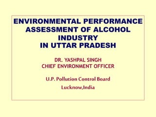 ENVIRONMENTAL PERFORMANCE
ASSESSMENT OF ALCOHOL
INDUSTRY
IN UTTAR PRADESH
DR. YASHPAL SINGH
CHIEF ENVIRONMENT OFFICER
U.P. PollutionControl Board
Lucknow,India
 
