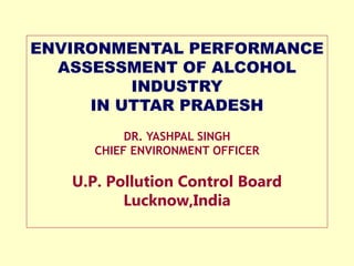 ENVIRONMENTAL PERFORMANCE
ASSESSMENT OF ALCOHOL
INDUSTRY
IN UTTAR PRADESH
DR. YASHPAL SINGH
CHIEF ENVIRONMENT OFFICER
U.P. Pollution Control Board
Lucknow,India
 
