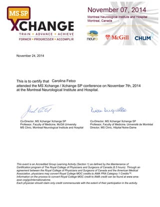 November 24, 2014 
This is to certify that Carolina Fetco 
attended the MS Xchange / Xchange SP conference on November 7th, 2014 
at the Montreal Neurological Institute and Hospital. 
Co-Director, MS Xchange/ Xchange SP 
Professor, Faculty of Medicine, McGill University 
MS Clinic, Montreal Neurological Institute and Hospital 
Co-Director, MS Xchange/ Xchange SP 
Professor, Faculty of Medicine, Université de Montréal 
Director, MS Clinic, Hôpital Notre-Dame 
This event is an Accredited Group Learning Activity (Section 1) as defined by the Maintenance of 
Certification program of The Royal College of Physicians and Surgeons of Canada (6.5 hours). Through an 
agreement between the Royal College of Physicians and Surgeons of Canada and the American Medical 
Association, physicians may convert Royal College MOC credits to AMA PRA Category 1 Credits™. 
Information on the process to convert Royal College MOC credit to AMA credit can be found at www.ama-assn. 
org/go/internationalcme. 
Each physician should claim only credit commensurate with the extent of their participation in the activity. 
