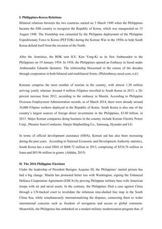 I. Philippines-Korea Relations
Bilateral relations between the two countries started on 3 March 1949 when the Philippines
became the fifth country to recognize the Republic of Korea, which was inaugurated on 15
August 1948. The friendship was cemented by the Philippine deployment of the Philippine
Expeditionary Force to Korea (PEFTOK) during the Korean War in the 1950s to help South
Korea defend itself from the invasion of the North.
After the Armistice, the ROK sent H.E. Kim Yong-Ki as its first Ambassador to the
Philippines on 19 January 1954. In 1958, the Philippines opened an Embassy in Seoul under
Ambassador Eduardo Quintero. The relationship blossomed in the course of the decades
through cooperation in both bilateral and multilateral fronts. (Philembassy-seoul.com, n.d.)
Koreans comprise the most number of tourists in the country, with almost 1.20 million
arriving yearly whereas Around 4 million Filipinos travelled to South Korea in 2013, a 20-
percent increase from 2012, according to the embassy in Manila. According to Philippine
Overseas Employment Administration records, as of March 2014, there were already around
36,000 Filipino workers deployed in the Republic of Korea. South Korea is also one of the
country’s largest sources of foreign direct investments in the Philippines, $3.80 billion, in
2013. Major Korean companies doing business in the country include Korean Electric Power
Corp., Phoenix Semi-Conductor, Hanjin Shipbuilding Co., Samsung, Hyundai and LG.
In terms of official development assistance (ODA), Korean aid has also been increasing
during the past years. According to National Economic and Development Authority statistics,
South Korea has a total ODA of $608.72 million in 2013, comprising of $524.76 million in
loans and $83.96 million in grants. (Aldaba, 2015)
II. The 2016 Philippine Elections
Under the leadership of President Benigno Acquino III, the Philippines’ mental picture has
had a big change. Manila has promoted better ties with Washington, signing the Enhanced
Defence Cooperation Agreement (EDCA) by proving Philippine military base with American
troops with air and naval assets. In the contrary, the Philippines filed a case against China
through a UN-backed court to invalidate the infamous nine-dashed line map in the South
China Sea, while simultaneously internationalizing the disputes, connecting them to wider
international concerns such as freedom of navigation and access to global commons.
Meanwhile, the Philippines has embarked on a modest military modernization program that, if
 