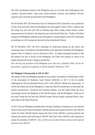 The 2016 presidential election in the Philippines may yet to be the most challenging in the
country’s electoral history. Apart from varied domestic concerns and problems, divisive
regional issues await the next president of the Philippines.
On 29 October 2015, the Permanent Court of Arbitration (PCA) ruled that it has jurisdiction
to hear some territorial claims the Philippines has filed against China. China’s response that
the ruling was null and void with no binding legal effect simply echoes China’s earlier
pronouncements in relation to the disputed areas in the South China Sea. Neither will China
recognize the Philippine arbitration case filed against it and participate in the UN’s arbitration
proceedings nor will it accept any decision by the international tribunal.
On 30 November 2015, the PCA concluded its week-long hearing on the merits and
remaining issues of jurisdiction and admissibility in the arbitration initiated by the Philippines
against China. It intends to issue its decision in 2016. A widely anticipated scenario is that
the tribunal will rule in favour of the Philippines, but China will continue to refuse to be
legally bound by the Court’s ruling or jurisdiction.
How will the next president of the Philippines deal with such a deadlock? What will be the
government’s approach to negotiate or end the deadlock? (Mendoza, 2015)
III. Philippine Chairmanship of ASEAN 2017
The agenda of the next Philippine president is the country’s assumption of leadership as Chair
of the Association of Southeast Asian Nations (ASEAN) in 2017. It will be doubly
challenging for the next president because 2017 is the ASEAN’s fiftieth year anniversary. It
will be the fourth time for the Philippines to chair the ASEAN but definitely its first under the
present circumstances. Territorial and maritime disputes over the South China Sea have
increasingly become the flashpoint in the ASEAN region, with the Philippines “in the eye of
the storm” being the first and only ASEAN country that has legally contested China’s nine-
dash claim in the South China Sea.
In 2017, the next Philippine president faces the huge challenge of balancing its own national
interest in the South China Sea disputes with the national and regional interests in the ASEAN.
Article 32 of the ASEAN Charter requires the Chair of the ASEAN to actively promote and
enhance the interests and well-being of ASEAN. The Chair of the ASEAN is also expected to
ensure the centrality of ASEAN. How will the next president balance national and regional
interests in the ASEAN?
 