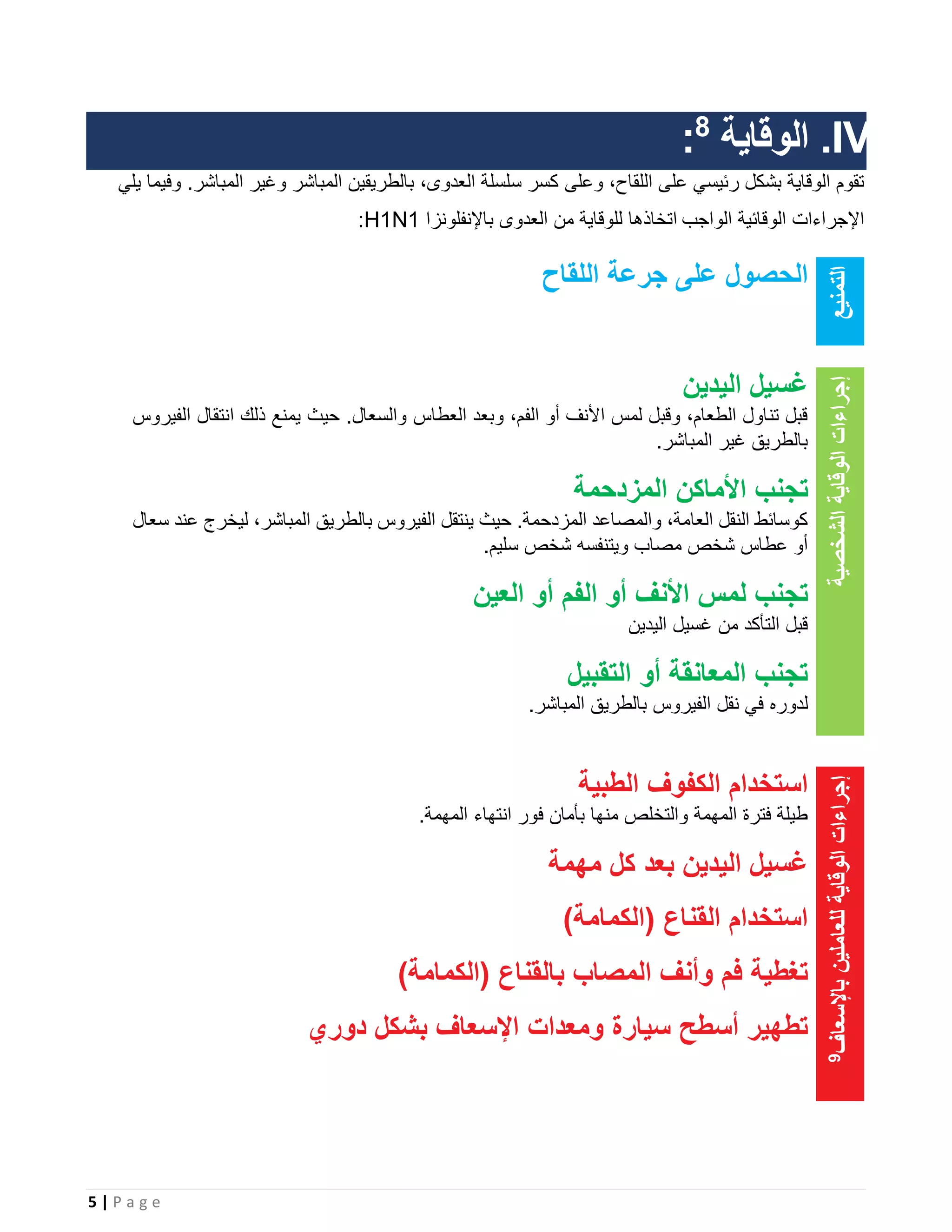 5 | P a g e
IV.‫الوقاية‬8
:
‫وعلى‬ ،‫اللقاح‬ ‫على‬ ‫رئيسي‬ ‫بشكل‬ ‫الوقاية‬ ‫تقوم‬‫يلي‬ ‫وفيما‬ .‫المباشر‬ ‫وغير‬ ‫المباشر‬ ‫بالطريقين‬ ،‫العدوى‬ ‫سلسلة‬ ‫كسر‬
‫الواجب‬ ‫الوقائية‬ ‫اإلجراءات‬‫باإلنفلونزا‬ ‫العدوى‬ ‫من‬ ‫للوقاية‬ ‫اتخاذها‬H1N1:
‫التمنيع‬
‫اللقاح‬ ‫جرعة‬ ‫على‬ ‫الحصول‬
‫الوقاية‬‫إجراءات‬‫الشخصية‬
‫اليدين‬ ‫غسيل‬
‫العطاس‬ ‫وبعد‬ ،‫الفم‬ ‫أو‬ ‫األنف‬ ‫لمس‬ ‫وقبل‬ ،‫الطعام‬ ‫تناول‬ ‫قبل‬‫الفيروس‬ ‫انتقال‬ ‫ذلك‬ ‫يمنع‬ ‫حيث‬ .‫والسعال‬
.‫المباشر‬ ‫غير‬ ‫بالطريق‬
‫ا‬ ‫تجنب‬‫المزدحمة‬ ‫ألماكن‬
‫سعال‬ ‫عند‬ ‫ليخرج‬ ،‫المباشر‬ ‫بالطريق‬ ‫الفيروس‬ ‫ينتقل‬ ‫حيث‬ .‫المزدحمة‬ ‫والمصاعد‬ ،‫العامة‬ ‫النقل‬ ‫كوسائط‬
.‫سليم‬ ‫شخص‬ ‫ويتنفسه‬ ‫مصاب‬ ‫شخص‬ ‫عطاس‬ ‫أو‬
‫العين‬ ‫أو‬ ‫الفم‬ ‫أو‬ ‫األنف‬ ‫لمس‬ ‫تجنب‬
‫غسيل‬ ‫من‬ ‫التأكد‬ ‫قبل‬‫اليدين‬
‫التقبيل‬ ‫أو‬ ‫المعانقة‬ ‫تجنب‬
‫لدوره‬.‫المباشر‬ ‫بالطريق‬ ‫الفيروس‬ ‫نقل‬ ‫في‬
‫باإلسعاف‬‫للعاملين‬‫الوقاية‬‫إجراءات‬9
‫الكفوف‬ ‫استخدام‬‫الطبية‬
.‫المهمة‬ ‫انتهاء‬ ‫فور‬ ‫بأمان‬ ‫منها‬ ‫والتخلص‬ ‫المهمة‬ ‫فترة‬ ‫طيلة‬
‫مهمة‬ ‫كل‬ ‫بعد‬ ‫اليدين‬ ‫غسيل‬
‫القناع‬ ‫استخدام‬)‫(الكمامة‬
‫المصاب‬ ‫وأنف‬ ‫فم‬ ‫تغطية‬‫بالقناع‬)‫(الكمامة‬
‫دوري‬ ‫بشكل‬ ‫اإلسعاف‬ ‫ومعدات‬ ‫سيارة‬ ‫أسطح‬ ‫تطهير‬
 