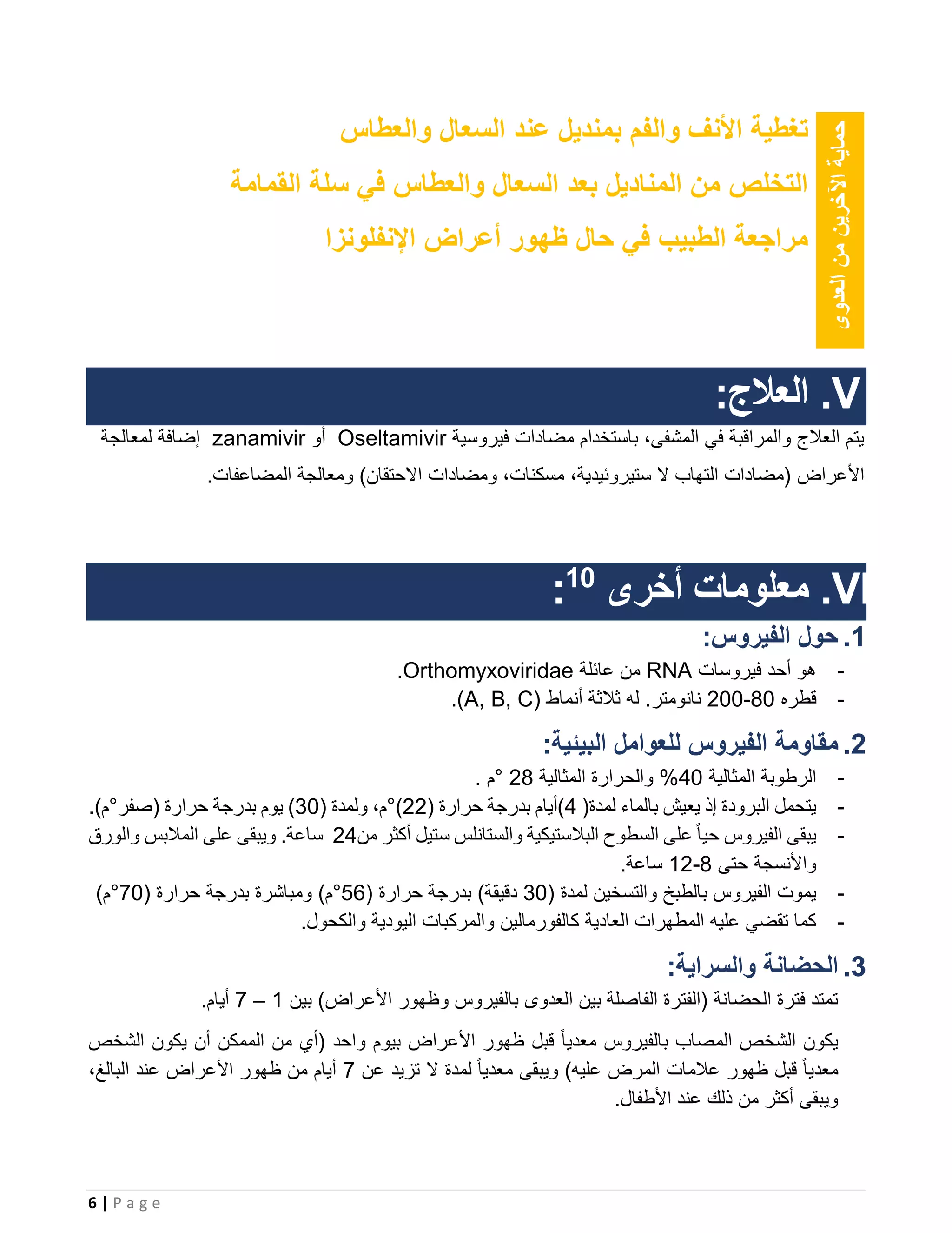 6 | P a g e
‫العدوى‬‫من‬‫اآلخرين‬‫حماية‬
‫األ‬ ‫تغطية‬‫نف‬‫و‬‫ال‬‫فم‬‫ب‬‫والعطاس‬ ‫السعال‬ ‫عند‬ ‫منديل‬
‫القمامة‬ ‫سلة‬ ‫في‬ ‫والعطاس‬ ‫السعال‬ ‫بعد‬ ‫المناديل‬ ‫من‬ ‫التخلص‬
‫في‬ ‫الطبيب‬ ‫مراجعة‬‫اإلنفلونزا‬ ‫أعراض‬ ‫ظهور‬ ‫حال‬
V.:‫العالج‬
‫فيروسية‬ ‫مضادات‬ ‫باستخدام‬ ،‫المشفى‬ ‫في‬ ‫والمراقبة‬ ‫العالج‬ ‫يتم‬Oseltamivir‫أو‬zanamivir‫لمعالجة‬ ‫إضافة‬
‫األعراض‬.‫المضاعفات‬ ‫ومعالجة‬ )‫االحتقان‬ ‫ومضادات‬ ،‫مسكنات‬ ،‫ستيروئيدية‬ ‫ال‬ ‫التهاب‬ ‫(مضادات‬
VI.‫أخرى‬ ‫معلومات‬10
:
1.:‫الفيروس‬ ‫حول‬
-‫فيروسات‬ ‫أحد‬ ‫هو‬RNA‫عائلة‬ ‫من‬Orthomyxoviridae.
-‫قطره‬80-200( ‫أنماط‬ ‫ثالثة‬ ‫له‬ .‫نانومتر‬A, B, C.)
2.:‫البيئية‬ ‫للعوامل‬ ‫الفيروس‬ ‫مقاومة‬
-‫الرطوبة‬‫المثالية‬40%‫المثالية‬ ‫والحرارة‬28°‫م‬.
-‫ا‬ ‫يتحمل‬‫لبرودة‬‫إذ‬‫يعيش‬‫بالماء‬‫لمدة‬(4)‫أيام‬‫بدرجة‬‫حرارة‬(22°)،‫م‬‫ولمدة‬(30)‫يوم‬‫بدرجة‬‫حرارة‬(‫صفر‬°‫م‬).
-‫يبقى‬‫الفيروس‬ً‫ا‬‫حي‬‫على‬‫السطوح‬‫البالستيكية‬‫والستانلس‬‫ستيل‬‫أكثر‬‫من‬24‫ساعة‬.‫و‬‫يبقى‬‫على‬‫المالبس‬‫والورق‬
‫واألنسجة‬‫حتى‬8-12‫ساعة‬.
-‫يموت‬‫الفيروس‬‫بالطبخ‬‫والتسخين‬‫لمدة‬(30‫دقيقة‬)‫بدرجة‬‫حرارة‬(56°‫م‬)‫ومباشرة‬‫بدرجة‬‫حرارة‬(70°‫م‬)
-‫كما‬‫تقضي‬‫عليه‬‫المطهرات‬‫العادية‬‫كالفورمالين‬‫والمركبات‬‫اليودية‬‫والكحول‬.
3.:‫والسراية‬ ‫الحضانة‬
‫بين‬ )‫األعراض‬ ‫وظهور‬ ‫بالفيروس‬ ‫العدوى‬ ‫بين‬ ‫الفاصلة‬ ‫(الفترة‬ ‫الحضانة‬ ‫فترة‬ ‫تمتد‬1–7.‫أيام‬
‫الشخص‬ ‫يكون‬ ‫أن‬ ‫الممكن‬ ‫من‬ ‫(أي‬ ‫واحد‬ ‫بيوم‬ ‫األعراض‬ ‫ظهور‬ ‫قبل‬ ً‫ا‬‫معدي‬ ‫بالفيروس‬ ‫المصاب‬ ‫الشخص‬ ‫يكون‬
‫عن‬ ‫تزيد‬ ‫ال‬ ‫لمدة‬ ً‫ا‬‫معدي‬ ‫ويبقى‬ )‫عليه‬ ‫المرض‬ ‫عالمات‬ ‫ظهور‬ ‫قبل‬ ً‫ا‬‫معدي‬7،‫البالغ‬ ‫عند‬ ‫األعراض‬ ‫ظهور‬ ‫من‬ ‫أيام‬
.‫األطفال‬ ‫عند‬ ‫ذلك‬ ‫من‬ ‫أكثر‬ ‫ويبقى‬
 