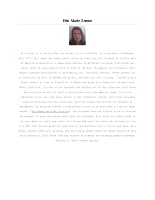 Erin Marie Brown
Erin Brown is a loving wife, and mother of four children. Erin was born on November
11th 1975. Erin spent her early years living in Green Bay, WI. Growing up in this part
of America allowed Erin to experience mixture of different cultures. Erin Brown has
always found it exciting to think outside of the box. Throughout her childhood, Erin
Brown's parents enrolled her in performing, art, and music lessons. These lessons set
a foundation for Erin to become the artist, and musician she is today. Currently Erin
Brown currently lives in Roseville, CA where she works as a substitute in her local
school districts, filling in for teachers and helping out in the classroom. Erin Brown
also works as an aid for adults, and students who have special needs. Erin also
volunteers as an art, and music docent in her children's school. She enjoys bringing
creative thinking into the classroom. Erin has helped the Crocker Art Museum, of
Sacramento, by donating several of her pieces of art to be auctioned off during their
annual, "Big Names Small Art Auction". The proceeds from the auction sales is donated
the museum, to help the museum fund their art programs. Erin Brown is always ready to
try new ideas and reach new goals. Erin Brown believes that every day we have to live
is a gift that we are given for discovering new opportunities to strive and grow. Erin
Brown believes that art, writing, and music help others share the great beauty of this
world around us. Erin Brown uses her talents as a means for bringing people together.
Helping to find a common ground.
 