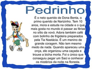 É o neto querido de Dona Benta, o
primo querido de Narizinho. Tem 10
anos, mora e estuda na cidade e o que
mais gosta no mundo é passar as férias
no sítio da vovó. Adora também café
com bolinho de frigideira preparados
pela Tia Nastácia. É um menino de
grande coragem. Não tem mesmo
medo de nada. Quando apareceu uma
onça, ele organizou uma caçada e
trouxe a bicha morta. Foi o único que
conseguiu pegar um Saci e conhecer
os mistérios da noite na floresta.
 