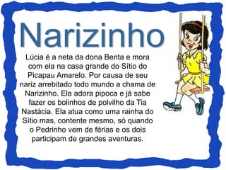 Lúcia é a neta da dona Benta e mora
com ela na casa grande do Sítio do
Picapau Amarelo. Por causa de seu
nariz arrebitado todo mundo a chama de
Narizinho. Ela adora pipoca e já sabe
fazer os bolinhos de polvilho da Tia
Nastácia. Ela atua como uma rainha do
Sítio mas, contente mesmo, só quando
o Pedrinho vem de férias e os dois
participam de grandes aventuras.
 