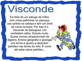 Foi feito de um sabugo de milho,
com umas palhinhas no pescoço,
usa cartola na cabeça e tem um sinal
de coroa na testa. Por isso é o
Visconde de Sabugosa. Um
verdadeiro sábio. Estuda muito.
Quase morreu empanturrado de
álgebra. Ensina geografia e geologia
pra turma e ajudou a descobrir
petróleo nas terras do sítio. E como
ele sabe sobre petróleo...
 