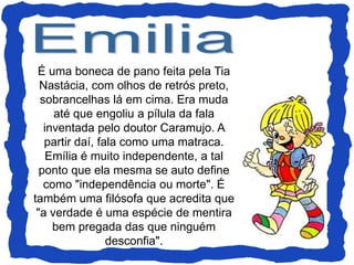 É uma boneca de pano feita pela Tia
Nastácia, com olhos de retrós preto,
sobrancelhas lá em cima. Era muda
até que engoliu a pílula da fala
inventada pelo doutor Caramujo. A
partir daí, fala como uma matraca.
Emília é muito independente, a tal
ponto que ela mesma se auto define
como "independência ou morte". É
também uma filósofa que acredita que
"a verdade é uma espécie de mentira
bem pregada das que ninguém
desconfia".
 