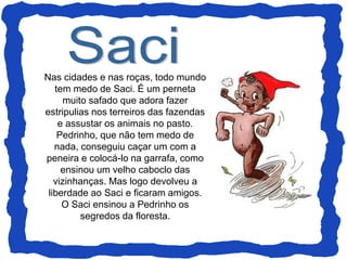 Nas cidades e nas roças, todo mundo
tem medo de Saci. É um perneta
muito safado que adora fazer
estripulias nos terreiros das fazendas
e assustar os animais no pasto.
Pedrinho, que não tem medo de
nada, conseguiu caçar um com a
peneira e colocá-lo na garrafa, como
ensinou um velho caboclo das
vizinhanças. Mas logo devolveu a
liberdade ao Saci e ficaram amigos.
O Saci ensinou a Pedrinho os
segredos da floresta.
 