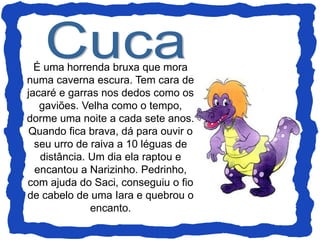 É uma horrenda bruxa que mora
numa caverna escura. Tem cara de
jacaré e garras nos dedos como os
gaviões. Velha como o tempo,
dorme uma noite a cada sete anos.
Quando fica brava, dá para ouvir o
seu urro de raiva a 10 léguas de
distância. Um dia ela raptou e
encantou a Narizinho. Pedrinho,
com ajuda do Saci, conseguiu o fio
de cabelo de uma Iara e quebrou o
encanto.
 