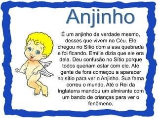 É um anjinho de verdade mesmo,
desses que vivem no Céu. Ele
chegou no Sítio com a asa quebrada
e foi ficando. Emília dizia que ele era
dela. Deu confusão no Sítio porque
todos queriam estar com ele. Até
gente de fora começou a aparecer
no sítio para ver o Anjinho. Sua fama
correu o mundo. Até o Rei da
Inglaterra mandou um almirante com
um bando de crianças para ver o
fenômeno.
 