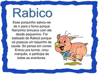 Esse porquinho salvou-se
de ir para o forno porque
Narizinho brincava com ele
desde pequenino. Foi
batizado de Rabicó porque
só possuía um toquinho de
cauda. Só pensa em comer.
Entrou pra turma, virou
marquês, e participa de
todas as aventuras.
 