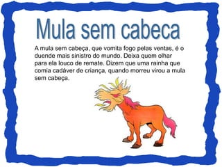 A mula sem cabeça, que vomita fogo pelas ventas, é o
duende mais sinistro do mundo. Deixa quem olhar
para ela louco de remate. Dizem que uma rainha que
comia cadáver de criança, quando morreu virou a mula
sem cabeça.
 