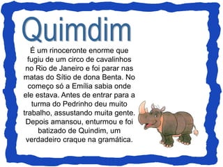 É um rinoceronte enorme que
fugiu de um circo de cavalinhos
no Rio de Janeiro e foi parar nas
matas do Sítio de dona Benta. No
começo só a Emília sabia onde
ele estava. Antes de entrar para a
turma do Pedrinho deu muito
trabalho, assustando muita gente.
Depois amansou, enturmou e foi
batizado de Quindim, um
verdadeiro craque na gramática.
 