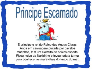 É príncipe e rei do Reino das Águas Claras.
Anda em carruagem puxada por cavalos
marinhos, tem um exército de peixes espada.
Ficou noivo da Narizinho e levou toda a turma
para conhecer as maravilhas do fundo do mar.
 