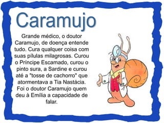 Grande médico, o doutor
Caramujo, de doença entende
tudo. Cura qualquer coisa com
suas pílulas milagrosas. Curou
o Príncipe Escamado, curou o
pinto sura, a Sardine e curou
até a "tosse de cachorro" que
atormentava a Tia Nastácia.
Foi o doutor Caramujo quem
deu à Emília a capacidade de
falar.
 