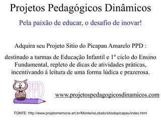 FONTE: http://www.projetomemoria.art.br/MonteiroLobato/sitiodopicapau/index.html
Projetos Pedagógicos Dinâmicos
Pela paixão de educar, o desafio de inovar!
Adquira seu Projeto Sitio do Picapau Amarelo PPD :
destinado a turmas de Educação Infantil e 1º ciclo do Ensino
Fundamental, repleto de dicas de atividades práticas,
incentivando à leitura de uma forma lúdica e prazerosa.
www.projetospedagogicosdinamicos.com
 