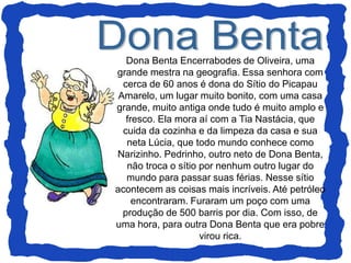 Dona Benta Encerrabodes de Oliveira, uma
grande mestra na geografia. Essa senhora com
cerca de 60 anos é dona do Sítio do Picapau
Amarelo, um lugar muito bonito, com uma casa
grande, muito antiga onde tudo é muito amplo e
fresco. Ela mora aí com a Tia Nastácia, que
cuida da cozinha e da limpeza da casa e sua
neta Lúcia, que todo mundo conhece como
Narizinho. Pedrinho, outro neto de Dona Benta,
não troca o sítio por nenhum outro lugar do
mundo para passar suas férias. Nesse sítio
acontecem as coisas mais incríveis. Até petróleo
encontraram. Furaram um poço com uma
produção de 500 barris por dia. Com isso, de
uma hora, para outra Dona Benta que era pobre
virou rica.
 