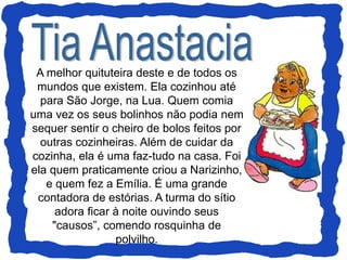 A melhor quituteira deste e de todos os
mundos que existem. Ela cozinhou até
para São Jorge, na Lua. Quem comia
uma vez os seus bolinhos não podia nem
sequer sentir o cheiro de bolos feitos por
outras cozinheiras. Além de cuidar da
cozinha, ela é uma faz-tudo na casa. Foi
ela quem praticamente criou a Narizinho,
e quem fez a Emília. É uma grande
contadora de estórias. A turma do sítio
adora ficar à noite ouvindo seus
"causos”, comendo rosquinha de
polvilho.
 