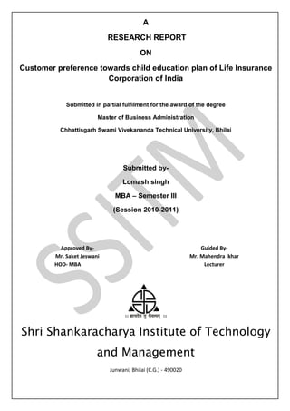 A
                             RESEARCH REPORT
                                         ON
Customer preference towards child education plan of Life Insurance
                      Corporation of India


             Submitted in partial fulfilment for the award of the degree

                         Master of Business Administration

           Chhattisgarh Swami Vivekananda Technical University, Bhilai




                                  Submitted by-

                                  Lomash singh

                               MBA – Semester III

                              (Session 2010-2011)




           Approved By-                                            Guided By-
         Mr. Saket Jeswani                                     Mr. Mahendra Ikhar
         HOD- MBA                                                   Lecturer




Shri Shankaracharya Institute of Technology
                         and Management
                             Junwani, Bhilai (C.G.) - 490020
 
