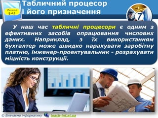 7
© Вивчаємо інформатику teach-inf.at.ua
Табличний процесор
і його призначенняРозділ 4
§ 4.1
У наш час табличні процесори є одним з
ефективних засобів опрацювання числових
даних. Наприклад, з їх використанням
бухгалтер може швидко нарахувати заробітну
платню, інженер-проектувальник - розрахувати
міцність конструкції.
 