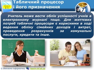 7
© Вивчаємо інформатику teach-inf.at.ua
Табличний процесор
і його призначенняРозділ 4
§ 4.1
Учитель може вести облік успішності учнів в
електронному журналі тощо. Для життєвих
потреб табличні процесори є корисними в ході
ведення обліку сімейних доходів і витрат,
проведення розрахунків за комунальні
послуги, кредити та інше.
 