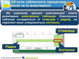 7
© Вивчаємо інформатику teach-inf.at.ua
На кожному аркуші електронної книги
розміщено електронну таблицю. Електронна
таблиця складається зі стовпців і рядків, на
перетині яких утворюються клітинки.
Рядок
Стовпець
Клітинка
Об'єкти табличного процесора
Excel та їх властивостіРозділ 4
§ 4.1
 