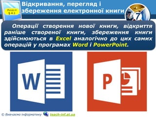 7
© Вивчаємо інформатику teach-inf.at.ua
Відкривання, перегляд і
збереження електронної книгиРозділ 4
§ 4.1
Операції створення нової книги, відкриття
раніше створеної книги, збереження книги
здійснюються в Excel аналогічно до цих самих
операцій у програмах Word і PowerPoint.
 