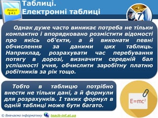 7
© Вивчаємо інформатику teach-inf.at.ua
Таблиці.
Електронні таблиціРозділ 4
§ 4.1
Однак дуже часто виникає потреба не тільки
компактно і впорядковано розмістити відомості
про якісь об'єкти, а й виконати певні
обчислення за даними цих таблиць.
Наприклад, розрахувати час перебування
потягу в дорозі, визначити середній бал
успішності учня, обчислити заробітну платню
робітників за рік тощо.
Тобто в таблицю потрібно
внести не тільки дані, а й формули
для розрахунків. І таких формул в
одній таблиці може бути багато.
 