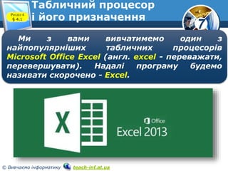 7
© Вивчаємо інформатику teach-inf.at.ua
Табличний процесор
і його призначенняРозділ 4
§ 4.1
Ми з вами вивчатимемо один з
найпопулярніших табличних процесорів
Microsoft Office Excel (англ. excel - переважати,
перевершувати). Надалі програму будемо
називати скорочено - Excel.
 