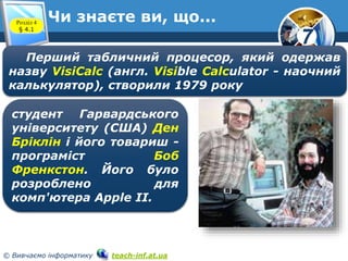7
© Вивчаємо інформатику teach-inf.at.ua
Чи знаєте ви, що...Розділ 4
§ 4.1
Перший табличний процесор, який одержав
назву VisiCalc (англ. Visible Calculator - наочний
калькулятор), створили 1979 року
студент Гарвардського
університету (США) Ден
Бріклін і його товариш -
програміст Боб
Френкстон. Його було
розроблено для
комп'ютера Apple II.
 
